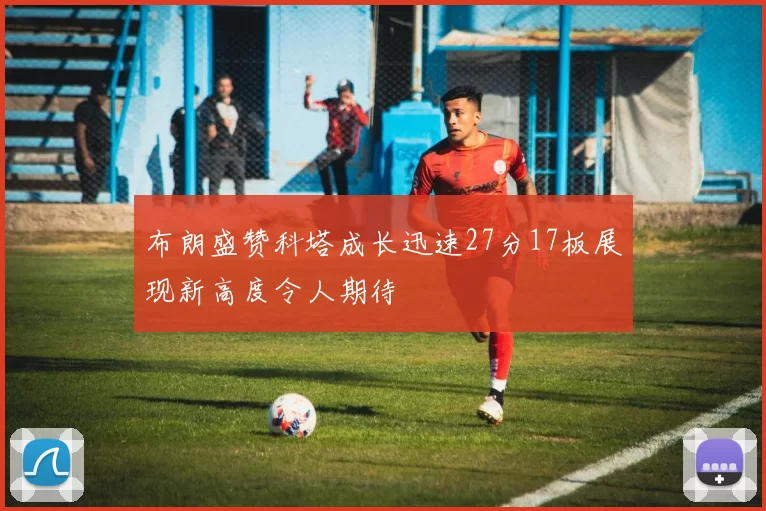 布朗盛赞科塔成长迅速27分17板展现新高度令人期待