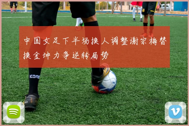 中国女足下半场换人调整谢宗梅替换金坤力争逆转局势
