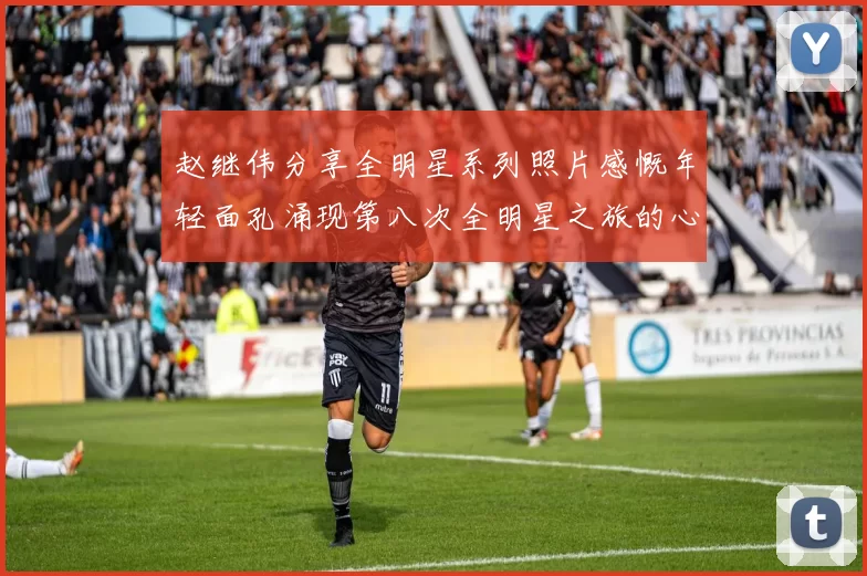 赵继伟分享全明星系列照片感慨年轻面孔涌现第八次全明星之旅的心路历程