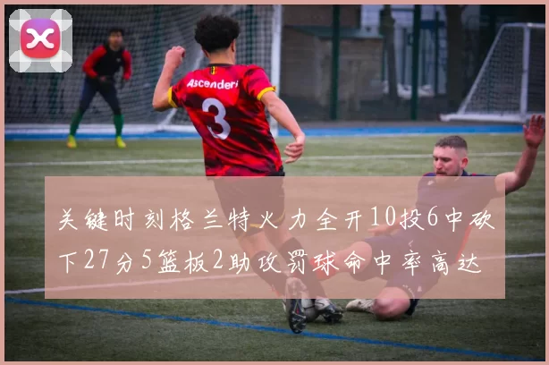 关键时刻格兰特火力全开10投6中砍下27分5篮板2助攻罚球命中率高达857