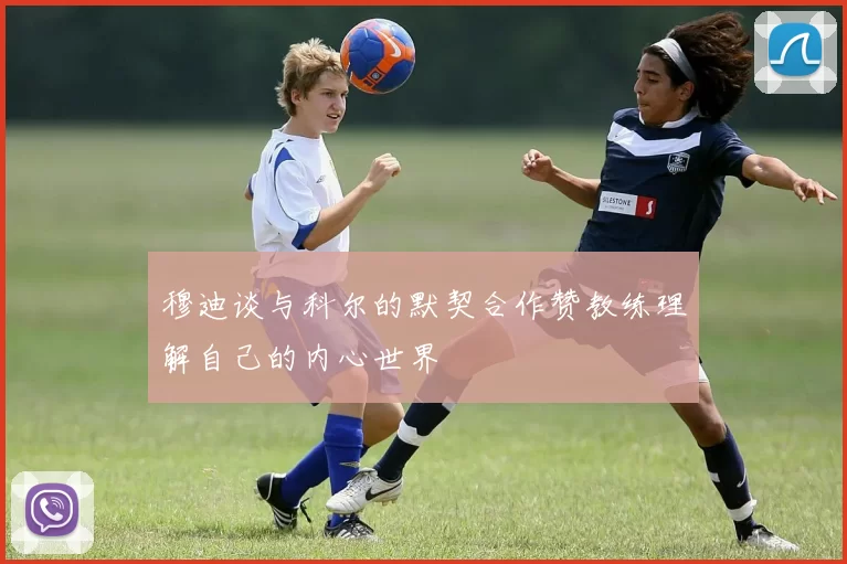 穆迪谈与科尔的默契合作赞教练理解自己的内心世界