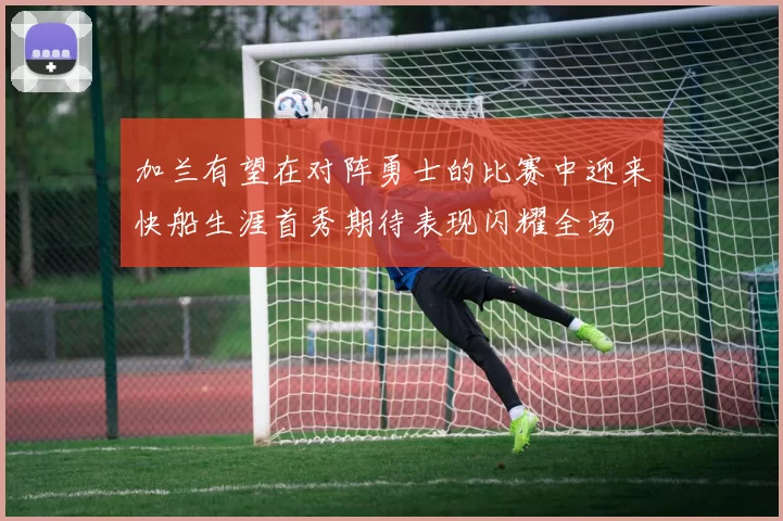 加兰有望在对阵勇士的比赛中迎来快船生涯首秀期待表现闪耀全场