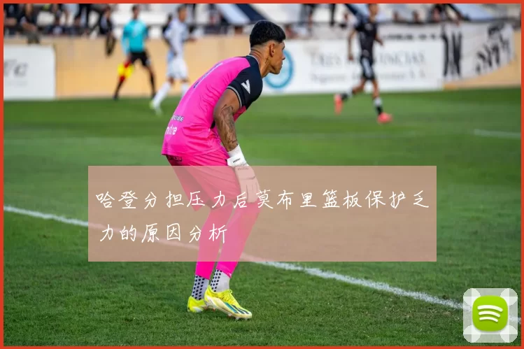 哈登分担压力后莫布里篮板保护乏力的原因分析