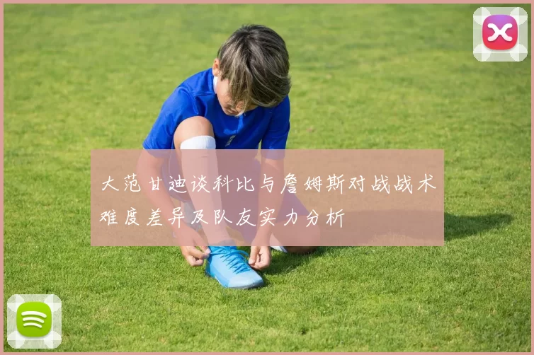 大范甘迪谈科比与詹姆斯对战战术难度差异及队友实力分析