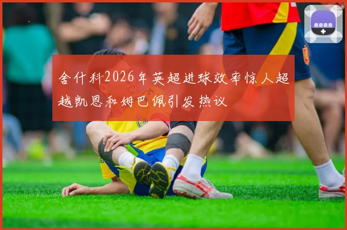 舍什科2026年英超进球效率惊人超越凯恩和姆巴佩引发热议