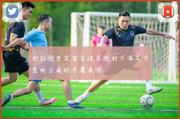 利拉德坚定宣言追求胜利不满足于首轮出局的平庸表现