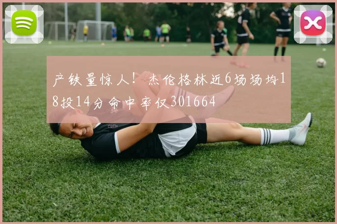 产铁量惊人！杰伦格林近6场场均18投14分命中率仅301664